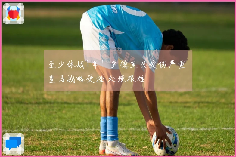 至少休战1年！罗德里戈受伤严重 皇马战略受挫 处境艰难