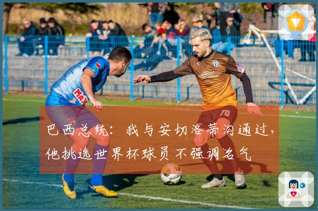 巴西总统：我与安切洛蒂沟通过，他挑选世界杯球员不强调名气