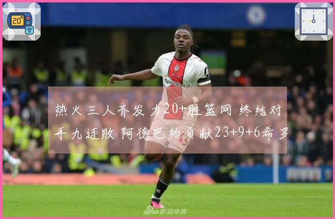 热火三人齐发力20+胜篮网 终结对手九连败 阿德巴约贡献23+9+6希罗22分