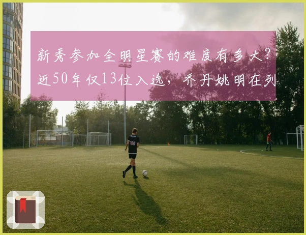 新秀参加全明星赛的难度有多大？近50年仅13位入选，乔丹姚明在列，现役无一人