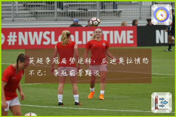 英超争冠局势逆转，瓜迪奥拉愤怒不已：争冠前景黯淡