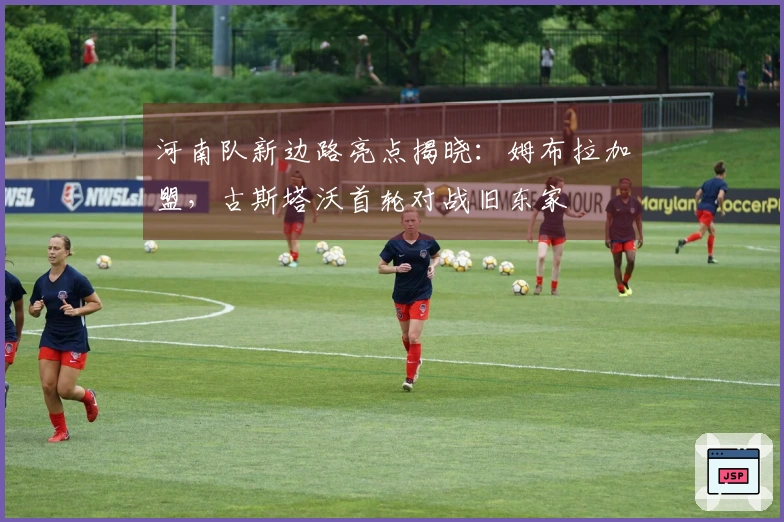 河南队新边路亮点揭晓：姆布拉加盟，古斯塔沃首轮对战旧东家