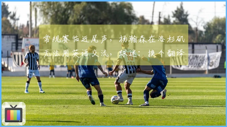 常规赛临近尾声，杨瀚森在洛杉矶无法用英语交流，球迷：换个翻译吧