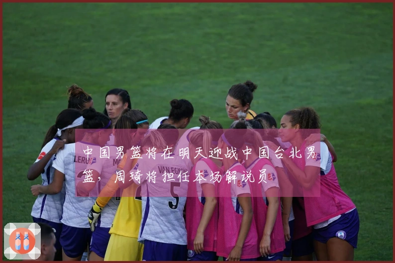 中国男篮将在明天迎战中国台北男篮，周琦将担任本场解说员