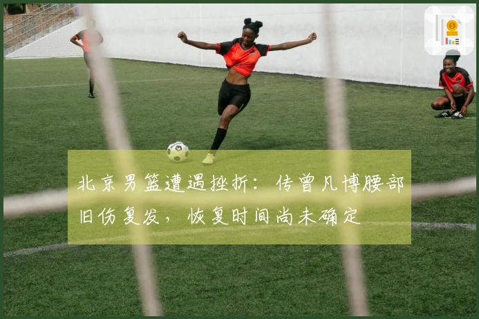 北京男篮遭遇挫折：传曾凡博腰部旧伤复发，恢复时间尚未确定