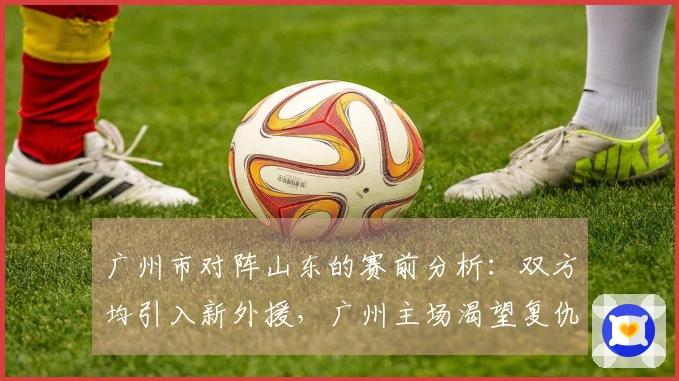 广州市对阵山东的赛前分析：双方均引入新外援，广州主场渴望复仇