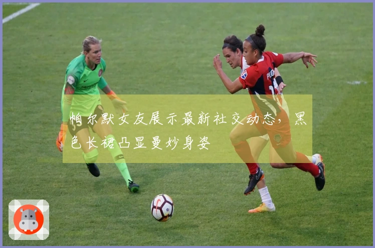 帕尔默女友展示最新社交动态，黑色长裙凸显曼妙身姿