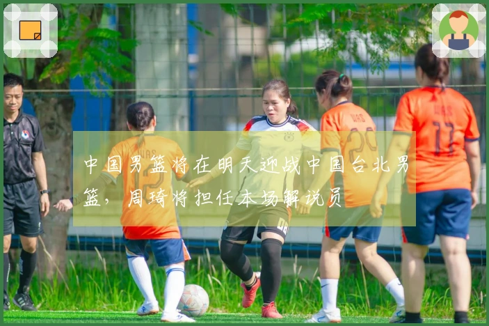 中国男篮将在明天迎战中国台北男篮，周琦将担任本场解说员