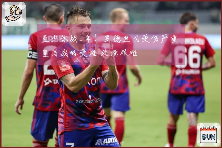 至少休战1年！罗德里戈受伤严重 皇马战略受挫 处境艰难