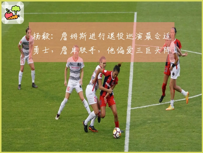 杨毅：詹姆斯进行退役巡演最合适勇士，詹库联手，他偏爱三巨头阵容