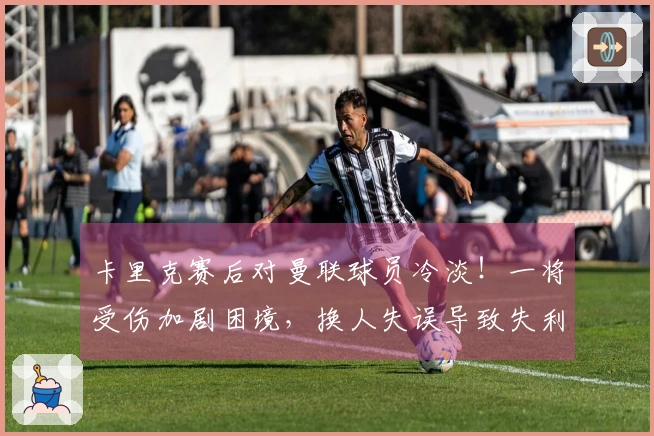 卡里克赛后对曼联球员冷淡!一将受伤加剧困境,换人失误导致失利