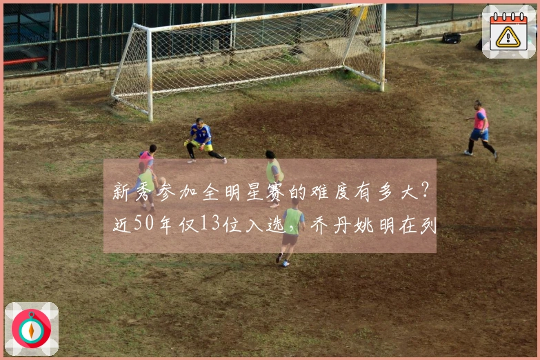 新秀参加全明星赛的难度有多大?近50年仅13位入选,乔丹姚明在列,现役无一人