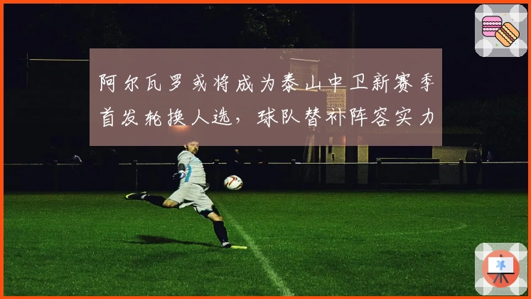 阿尔瓦罗或将成为泰山中卫新赛季首发轮换人选，球队替补阵容实力不足