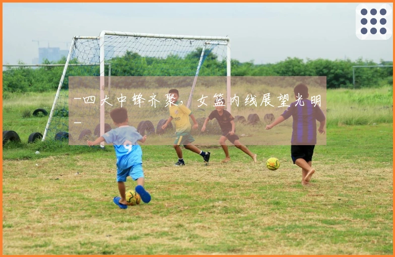 -四大中锋齐聚，女篮内线展望光明-