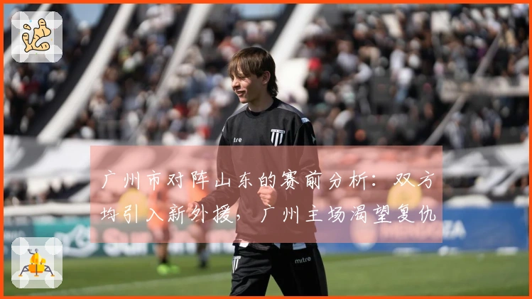 广州市对阵山东的赛前分析：双方均引入新外援，广州主场渴望复仇