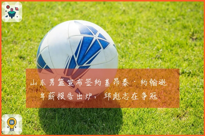 山东男篮宣布签约基昂泰·约翰逊，年薪报告出炉，邱彪志在争冠