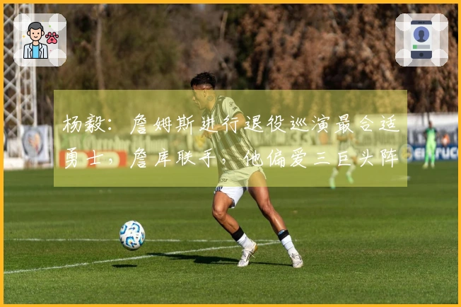 杨毅：詹姆斯进行退役巡演最合适勇士，詹库联手，他偏爱三巨头阵容