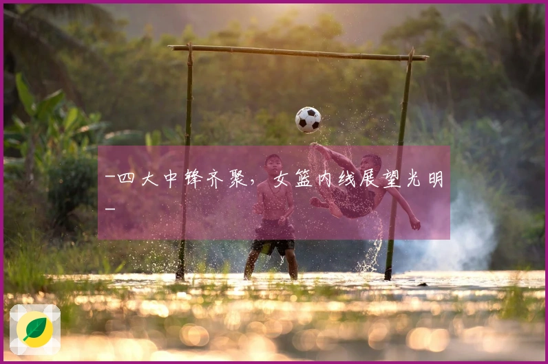 -四大中锋齐聚，女篮内线展望光明-