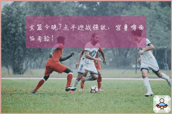 女篮今晚7点半迎战强敌，宫鲁鸣面临考验！