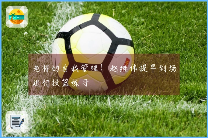 老将的自我管理！赵继伟提早到场进行投篮练习