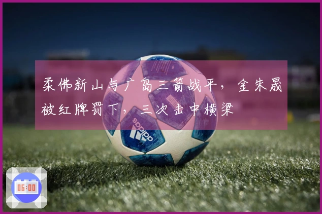 柔佛新山与广岛三箭战平，金朱晟被红牌罚下，三次击中横梁