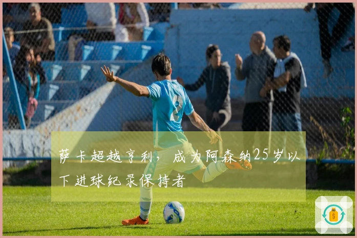 萨卡超越亨利，成为阿森纳25岁以下进球纪录保持者