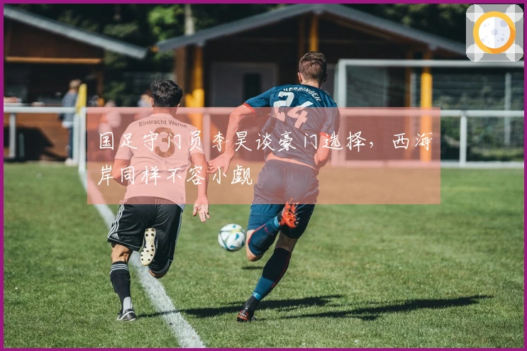 国足守门员李昊谈豪门选择，西海岸同样不容小觑